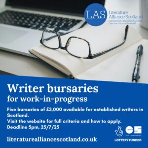 Stock photo of a pair of glasses, open notebook and laptop in the background. The Literature Alliance Scotland logo is in the top right corner and the Creative Scotland logo is in the lower right corner. White text on a deep blue background readers: Writer bursaries for work-in-progress. Five bursaries of £3,000 available for established writers in Scotland. Visit the website for full criteria and how to apply. Deadline 5pm on 25/7/25 The web address for Literature Alliance Scotland is in the lower left corner: literaturealliancescotland.co.uk